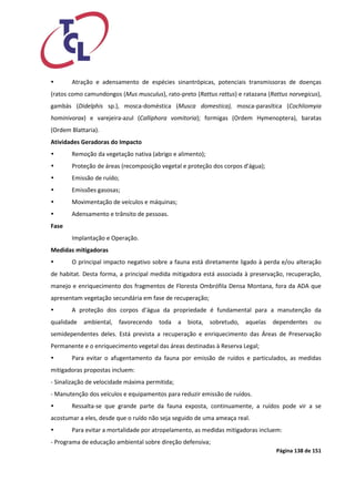 Página 138 de 151 
 Atração e adensamento de espécies sinantrópicas, potenciais transmissoras de doenças (ratos como camundongos (Mus musculus), rato-preto (Rattus rattus) e ratazana (Rattus norvegicus), gambás (Didelphis sp.), mosca-doméstica (Musca domestica), mosca-parasítica (Cochliomyia hominivorax) e varejeira-azul (Calliphora vomitoria); formigas (Ordem Hymenoptera), baratas (Ordem Blattaria). 
Atividades Geradoras do Impacto 
 Remoção da vegetação nativa (abrigo e alimento); 
 Proteção de áreas (recomposição vegetal e proteção dos corpos d'água); 
 Emissão de ruído; 
 Emissões gasosas; 
 Movimentação de veículos e máquinas; 
 Adensamento e trânsito de pessoas. 
Fase 
Implantação e Operação. 
Medidas mitigadoras 
 O principal impacto negativo sobre a fauna está diretamente ligado à perda e/ou alteração de habitat. Desta forma, a principal medida mitigadora está associada à preservação, recuperação, manejo e enriquecimento dos fragmentos de Floresta Ombrófila Densa Montana, fora da ADA que apresentam vegetação secundária em fase de recuperação; 
 A proteção dos corpos d’água da propriedade é fundamental para a manutenção da qualidade ambiental, favorecendo toda a biota, sobretudo, aquelas dependentes ou semidependentes deles. Está prevista a recuperação e enriquecimento das Áreas de Preservação Permanente e o enriquecimento vegetal das áreas destinadas à Reserva Legal; 
 Para evitar o afugentamento da fauna por emissão de ruídos e particulados, as medidas mitigadoras propostas incluem: 
‐ Sinalização de velocidade máxima permitida; 
‐ Manutenção dos veículos e equipamentos para reduzir emissão de ruídos. 
 Ressalta‐se que grande parte da fauna exposta, continuamente, a ruídos pode vir a se acostumar a eles, desde que o ruído não seja seguido de uma ameaça real. 
 Para evitar a mortalidade por atropelamento, as medidas mitigadoras incluem: 
‐ Programa de educação ambiental sobre direção defensiva;  
