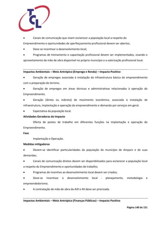 Página 140 de 151 
 Canais de comunicação que visem esclarecer a população local a respeito do Empreendimento e oportunidades de aperfeiçoamento profissional devem ser abertos; 
 Deve-se incentivar o desenvolvimento local; 
 Programas de treinamento e capacitação profissional devem ser implementados, visando o aproveitamento de mão de obra disponível no próprio município e a valorização profissional local. 
Impactos Ambientais – Meio Antrópico (Emprego e Renda) – Impacto Positivo 
 Geração de empregos associada à instalação da infraestrutura básica do empreendimento com a preparação do terreno. 
 Geração de empregos em áreas técnicas e administrativas relacionadas à operação do Empreendimento. 
 Geração (direta ou indireta) de movimento econômico, associada à instalação de infraestrutura, implantação e operação do empreendimento e demanda por serviços em geral. 
 Expectativa da população local. 
Atividades Geradoras do Impacto 
Oferta de postos de trabalho em diferentes funções na implantação e operação do Empreendimento. 
Fase 
Implantação e Operação. 
Medidas mitigadoras 
 Devem-se identificar particularidades da população do município de Amparo e de suas demandas; 
 Canais de comunicação diretos devem ser disponibilizados para esclarecer a população local a respeito do Empreendimento e oportunidades de trabalho; 
 Programas de incentivo ao desenvolvimento local devem ser criados; 
 Deve-se incentivar o desenvolvimento local - planejamento, metodologia e empreendedorismo. 
 A contratação de mão de obra da AID e AII deve ser priorizada. 
Impactos Ambientais – Meio Antrópico (Finanças Públicas) – Impacto Positivo  