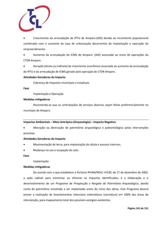 Página 141 de 151 
 Crescimento da arrecadação de IPTU de Amparo‐(AID) devido ao incremento populacional combinado com o aumento da taxa de urbanização decorrentes da implantação e operação do empreendimento. 
 Aumento da arrecadação do ICMS de Amparo‐ (AID) associado ao início de operações do CTDR Amparo. 
 Geração (direta ou indireta) de movimento econômico associada ao aumento da arrecadação do IPTU e da arrecadação de ICMS gerado pela operação do CTDR Amparo. 
Atividades Geradoras do Impacto 
Cobrança de impostos municipais e estaduais. 
Fase 
Implantação e Operação. 
Medidas mitigadoras 
Recomenda‐se que as contratações de serviços diversos sejam feitas preferencialmente no município de Amparo. 
Impactos Ambientais – Meio Antrópico (Arqueologia) – Impacto Negativo 
 Alteração ou destruição de patrimônio arqueológico e paleontológico pelas intervenções previstas. 
Atividades Geradoras do Impacto 
 Movimentação de terra, para implantação da célula e acessos internos; 
 Mudança no uso e ocupação do solo. 
Fase 
Implantação. 
Medidas mitigadoras 
De acordo com o que estabelece a Portaria IPHAN/MinC nº230, de 17 de dezembro de 2002, a ação cabível para minimizar ou eliminar os impactos identificados, é a elaboração e o desenvolvimento de um Programa de Prospecção e Resgate do Patrimônio Arqueológico, dando conta do patrimônio envolvido a ser implantado antes do início das obras. Este Programa deverá prever a realização de levantamentos intensivos sistemáticos (varredura) em 100% das áreas de intervenção, para mapeamento total dos possíveis vestígios existentes.  