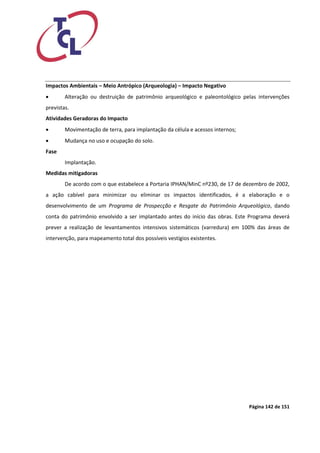 Página 142 de 151 
Impactos Ambientais – Meio Antrópico (Arqueologia) – Impacto Negativo 
 Alteração ou destruição de patrimônio arqueológico e paleontológico pelas intervenções previstas. 
Atividades Geradoras do Impacto 
 Movimentação de terra, para implantação da célula e acessos internos; 
 Mudança no uso e ocupação do solo. 
Fase 
Implantação. 
Medidas mitigadoras 
De acordo com o que estabelece a Portaria IPHAN/MinC nº230, de 17 de dezembro de 2002, a ação cabível para minimizar ou eliminar os impactos identificados, é a elaboração e o desenvolvimento de um Programa de Prospecção e Resgate do Patrimônio Arqueológico, dando conta do patrimônio envolvido a ser implantado antes do início das obras. Este Programa deverá prever a realização de levantamentos intensivos sistemáticos (varredura) em 100% das áreas de intervenção, para mapeamento total dos possíveis vestígios existentes. 
 