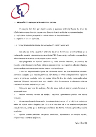 Página 145 de 151 
11 PROGNÓSTICO DA QUALIDADE AMBIENTAL FUTURA 
O presente item tem por objetivo avaliar a qualidade ambiental futura das áreas de influência do empreendimento, comparando, do ponto de vista ambiental, entre duas situações: 
a) a hipótese de implantação, operação e encerramento do empreendimento; 
b) a hipótese de sua não realização. 
11.1 SITUAÇÃO AMBIENTAL COM A IMPLANTAÇÃO DO EMPREENDIMENTO 
Esta situação avalia a qualidade ambiental das áreas de influência considerando-se que a implantação, operação e posterior encerramento da CTDR Amparo sejam realizadas empregando-se adequadamente as ações de gestão propostas neste estudo. 
Este prognóstico foi realizado utilizando-se, como principal referência, da avaliação de impactos ambientais dos meios físico, biótico e socioeconômico e as respectivas ações de mitigação, compensação e monitoramento propostas para ao empreendimento. 
A área do empreendimento pode ser claramente dividida em duas fisionomias distintas: plantio de Eucalyptus sp. e áreas de gramíneas, além destes, no limite sul da propriedade é possível notar a presença de vegetação nativa em estágio inicial. Na área de estudo, a vegetação nativa apresenta fisionomia característica de uma capoeira, além de apresentar praticamente todas as características citadas pela resolução 1/94: 
 Fisionomia que varia de savânica a florestal baixa, podendo ocorrer estrato herbáceo e pequenas árvores; 
 Estratos lenhosos variando de abertos a fechados, apresentando plantas com alturas variáveis; 
 Alturas das plantas lenhosas estão situadas geralmente entre 1,5 m e 8,0 m e o diâmetro médio dos troncos à altura do peito (DAP = 1,30 m do solo) é de até 10 cm, apresentando pequeno produto lenhoso, sendo que a distribuição diamétrica das formas lenhosas apresenta pequena amplitude; 
 Epífitas, quando presentes, são pouco abundantes, representadas por musgos, liquens, polipodiáceas, e tilândsias pequenas;  