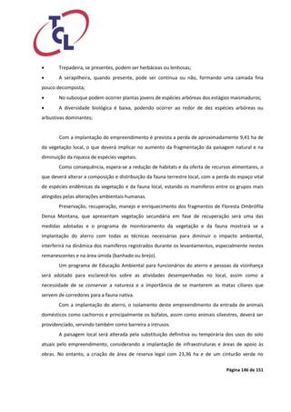 Página 146 de 151 
 Trepadeira, se presentes, podem ser herbáceas ou lenhosas; 
 A serapilheira, quando presente, pode ser contínua ou não, formando uma camada fina pouco decomposta; 
 No subosque podem ocorrer plantas jovens de espécies arbóreas dos estágios maismaduros; 
 A diversidade biológica é baixa, podendo ocorrer ao redor de dez espécies arbóreas ou arbustivas dominantes; 
Com a implantação do empreendimento é prevista a perda de aproximadamente 9,41 ha de da vegetação local, o que deverá implicar no aumento da fragmentação da paisagem natural e na diminuição da riqueza de espécies vegetais. 
Como consequência, espera-se a redução de habitats e da oferta de recursos alimentares, o que deverá alterar a composição e distribuição da fauna terrestre local, com a perda do espaço vital de espécies endêmicas da vegetação e da fauna local, estando os mamíferos entre os grupos mais atingidos pelas alterações ambientais humanas. 
Preservação, recuperação, manejo e enriquecimento dos fragmentos de Floresta Ombrófila Densa Montana, que apresentam vegetação secundária em fase de recuperação será uma das medidas adotadas e o programa de monitoramento da vegetação e da fauna mostrará se a implantação do aterro com todas as técnicas necessárias para diminuir o impacto ambiental, interferirá na dinâmica dos mamíferos registrados durante os levantamentos, especialmente nestes remanescentes e na área úmida (banhado ou brejo). 
Um programa de Educação Ambiental para funcionários do aterro e pessoas da vizinhança será adotado para esclarecê-los sobre as atividades desempenhadas no local, assim como a necessidade de se conservar a natureza e a importância de se manterem as matas ciliares que servem de corredores para a fauna nativa. 
Com a implantação do aterro, o isolamento deste empreendimento da entrada de animais domésticos como cachorros e principalmente os búfalos, assim como animais silvestres, deverá ser providenciado, servindo também como barreira a intrusos. 
A paisagem local será alterada pela substituição definitiva ou temporária dos usos do solo atuais pelo empreendimento, considerando a implantação de infraestruturas e áreas de apoio às obras. No entanto, a criação de área de reserva legal com 23,36 ha e de um cinturão verde no  