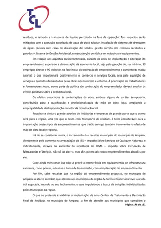 Página 148 de 151 
resíduos, e retirada e transporte de líquido percolado na fase de operação. Tais impactos serão mitigados com a captação autorizada de água de poço tubular, instalação de sistemas de drenagem de águas pluviais com caixa de decantação de sólidos, gestão correta dos resíduos recebidos e gerados – Sistema de Gestão Ambiental, e manutenção periódica em máquinas e equipamentos. 
Em relação aos aspectos socioeconômicos, durante os anos de implantação e operação do empreendimento espera-se a dinamização da economia local, seja pela geração de, no mínimo, 30 empregos diretos e 90 indiretos na fase inicial de operação do empreendimento e aumento da massa salarial, o que impulsionará positivamente o comércio e serviços locais, seja pela aquisição de serviços e produtos demandados pelas obras no município e entorno. A priorização de trabalhadores e fornecedores locais, como parte da política de contratação do empreendedor deverá ampliar os efeitos positivos sobre a economia local. 
Os efeitos associados às contratações da obra, embora alguns de caráter temporário, contribuirão para a qualificação e profissionalização da mão de obra local, ampliando a empregabilidade desta população no setor da construção civil. 
Ressalta-se ainda o grande atrativo de indústrias e empresas de grande porte que o aterro será para a região, uma vez que o custo com transporte de resíduos é fator considerável para a implantação destes tipos de empreendimentos que trarão consigo também incremento na oferta de mão de obra local e regional. 
Há de se considerar ainda, o incremento das receitas municipais do município de Amparo, diretamente pelo aumento na arrecadação do ISS – Imposto Sobre Serviços de Qualquer Natureza, e indiretamente, através do aumento da incidência do ICMS – Imposto sobre Circulação de Mercadorias e Serviços, não só do aterro, mas dos potenciais novos empreendimentos atraídos por ele. 
Cabe ainda mencionar que não se prevê a interferência em equipamentos de infraestrutura existente, como pontes, estradas e linhas de transmissão, com a implantação do empreendimento. 
Por fim, cabe ressaltar que na região do empreendimento proposto, no município de Amparo, o aterro sanitário que atendia aos municípios da região de forma consorciada teve sua vida útil esgotada, levando ao seu fechamento, o que impulsionou a busca de soluções individualizadas pelos municípios da região. 
O que se pretende é viabilizar a implantação de uma Central de Tratamento e Destinação Final de Resíduos no município de Amparo, a fim de atender aos municípios que compõem o  