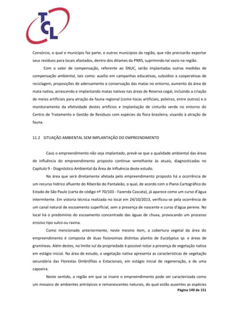 Página 149 de 151 
Consórcio, o qual o município faz parte, e outros municípios da região, que não precisarão exportar seus resíduos para locais afastados, dentro dos ditames da PNRS, suprimindo tal vazio na região. 
Com o valor de compensação, referente ao SNUC, serão implantadas outras medidas de compensação ambiental, tais como: auxílio em campanhas educativas, subsídios a cooperativas de reciclagem, proposições de adensamento e conservação das matas no entorno, aumento da área de mata nativa, acrescendo e implantando matas nativas nas áreas de Reserva Legal, incluindo a criação de meios artificiais para atração da fauna regional (como tocas artificiais, poleiros, entre outros) e o monitoramento da efetividade destes artifícios e implantação de cinturão verde no entorno do Centro de Tratamento e Gestão de Resíduos com espécies da flora brasileira, visando à atração de fauna. 
11.2 SITUAÇÃO AMBIENTAL SEM IMPLANTAÇÃO DO EMPREENDIMENTO 
Caso o empreendimento não seja implantado, prevê-se que a qualidade ambiental das áreas de influência do empreendimento proposto continue semelhante às atuais, diagnosticadas no Capítulo 9 - Diagnóstico Ambiental da Área de Influência deste estudo. 
Na área que será diretamente afetada pelo empreendimento proposto há a ocorrência de um recurso hídrico afluente do Ribeirão do Pantaleão, o qual, de acordo com o Plano Cartográfico do Estado de São Paulo (carta de código nº 70/103 - Fazenda Cascata), já aparece como um curso d’água intermitente. Em vistoria técnica realizada no local em 24/10/2013, verificou-se pela ocorrência de um canal natural de escoamento superficial, sem a presença de nascente e curso d’água perene. No local há o predomínio do escoamento concentrado das águas de chuva, provocando um processo erosivo tipo sulco ou ravina. 
Como mencionado anteriormente, neste mesmo item, a cobertura vegetal da área do empreendimento é composta de duas fisionomias distintas plantio de Eucalyptus sp. e áreas de gramíneas. Além destes, no limite sul da propriedade é possível notar a presença de vegetação nativa em estágio inicial. Na área de estudo, a vegetação nativa apresenta as características de vegetação secundária das Florestas Ombrófilas e Estacionais, em estágio inicial de regeneração, e de uma capoeira. 
Neste sentido, a região em que se insere o empreendimento pode ser caracterizada como um mosaico de ambientes antrópicos e remanescentes naturais, do qual estão ausentes as espécies  