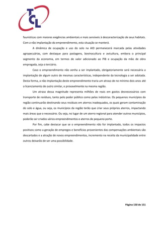 Página 150 de 151 
faunísticas com maiores exigências ambientais e mais sensíveis à descaracterização de seus habitats. Com a não implantação do empreendimento, esta situação se manterá. 
A dinâmica de ocupação e uso do solo na AID permanecerá marcada pelas atividades agropecuárias, com destaque para pastagens, bovinocultura e avicultura, embora o principal segmento da economia, em termos de valor adicionado ao PIB e ocupação da mão de obra empregada, seja o terciário. 
Caso o empreendimento não venha a ser implantado, obrigatoriamente será necessária a implantação de algum outro de mesmas características, independente da tecnologia a ser adotada. Desta forma, a não implantação deste empreendimento traria um atraso de no mínimo dois anos até o licenciamento de outro similar, e provavelmente na mesma região. 
Um atraso dessa magnitude representa milhões de reais em gastos desnecessários com transporte de resíduos, tanto pelo poder público como pelas indústrias. Os pequenos municípios da região continuarão destinando seus resíduos em aterros inadequados, os quais geram contaminação do solo e água, ou seja, os municípios da região terão que criar seus próprios aterros, impactando mais áreas que o necessário. Ou seja, no lugar de um aterro regional para atender outros municípios, poderão ser criados vários empreendimentos e aterros de pequeno porte. 
Por fim, cabe destacar que se o empreendimento não for implantado, todos os impactos positivos como a geração de empregos e benefícios provenientes das compensações ambientais são descartados e a atração de novos empreendimentos, incremento na receita da municipalidade entre outros deixarão de ser uma possibilidade.  