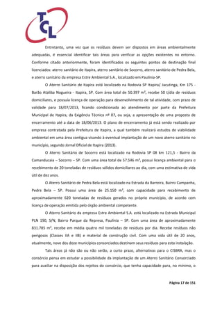 Página 17 de 151 
Entretanto, uma vez que os resíduos devem ser dispostos em áreas ambientalmente adequadas, é essencial identificar tais áreas para verificar as opções existentes no entorno. Conforme citado anteriormente, foram identificados os seguintes pontos de destinação final licenciados: aterro sanitário de Itapira, aterro sanitário de Socorro, aterro sanitário de Pedra Bela, e aterro sanitário da empresa Estre Ambiental S.A., localizado em Paulínia-SP. 
O Aterro Sanitário de Itapira está localizado na Rodovia SP Itapira/ Jacutinga, Km 175 - Barão Ataliba Nogueira - Itapira, SP. Com área total de 50.397 m², recebe 50 t/dia de resíduos domiciliares, e possuía licença de operação para desenvolvimento de tal atividade, com prazo de validade para 18/07/2013, ficando condicionada ao atendimento por parte da Prefeitura Municipal de Itapira, da Exigência Técnica nº 07, ou seja, a apresentação de uma proposta de encerramento até a data de 18/06/2013. O plano de encerramento já está sendo realizado por empresa contratada pela Prefeitura de Itapira, a qual também realizará estudos de viabilidade ambiental em uma área contígua visando à eventual implantação de um novo aterro sanitário no município, segundo Jornal Oficial de Itapira (2013). 
O Aterro Sanitário de Socorro está localizado na Rodovia SP 08 km 121,5 - Bairro da Camanducaia – Socorro – SP. Com uma área total de 57.546 m², possui licença ambiental para o recebimento de 20 toneladas de resíduos sólidos domiciliares ao dia, com uma estimativa de vida útil de dez anos. 
O Aterro Sanitário de Pedra Bela está localizado na Estrada da Barreira, Bairro Campanha, Pedra Bela – SP. Possui uma área de 25.150 m², com capacidade para recebimento de aproximadamente 620 toneladas de resíduos gerados no próprio município, de acordo com licença de operação emitida pelo órgão ambiental competente. 
O Aterro Sanitário da empresa Estre Ambiental S.A. está localizado na Estrada Municipal PLN 190, S/N, Bairro Parque da Represa, Paulínia – SP. Com uma área de aproximadamente 831.785 m², recebe em média quatro mil toneladas de resíduos por dia. Recebe resíduos não perigosos (Classes IIA e IIB) e material de construção civil. Com uma vida útil de 20 anos, atualmente, nove dos doze municípios consorciados destinam seus resíduos para esta instalação. 
Tais áreas já não são ou não serão, a curto prazo, alternativas para o CISBRA, mas o consórcio pensa em estudar a possibilidade da implantação de um Aterro Sanitário Consorciado para auxiliar na disposição dos rejeitos do consórcio, que tenha capacidade para, no mínimo, o  