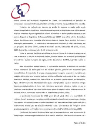 Página 19 de 151 
sólidos urbanos dos municípios integrantes do CISBRA, não considerando os períodos de temporada e resíduos industriais que também sofrerão acréscimo, mas que são de difícil previsão. 
Tentativas de melhoria dos sistemas de gestão de resíduos na região estão sendo implantadas por vários municípios, principalmente a implantação de programas de coleta seletiva, mas que ainda não atigiram significativos valores de redução da destinação final de resíduos em aterros. Segundo o Diagnóstico de Resíduos Sólidos do CISBRA, pela coleta seletiva de resíduos sólidos domiciliares secos realizada pelas cooperativas de Itapira, Santo Antônio de Posse e Morungaba, são coletadas 129 toneladas ao mês de resíduos recicláveis, e o SAEE de Amparo, em seu programa de coleta seletiva, coleta 80 toneladas ao mês, totalizando 209 t/mês, ou seja, 3,27% do total dos resíduos gerados (6.400 t/mês), somente. 
O que se pretende é viabilizar a implantação de uma Central de Tratamento e Destinação Final de Resíduos (CTDR) no município de Amparo, a fim de atender aos municípios que compõem o Consórcio e outros municípios da região, dentro dos ditames da PNRS, suprindo o vazio na região. 
Além dos resíduos sólidos urbanos, as indústrias do município de Amparo não possuem muitas alternativas de destinação final dos resíduos gerados, gerando um desconforto pela impossibilidade de negociação de preços, pois os custos de transporte para outros municípios são elevados. Além disso, uma pesquisa realizada pelo Banco Mundial na América do Sul, nas cidades de Caracas, Santiago, Buenos Aires, São Paulo e Rio de Janeiro (Departamento de Transportes, Águas e Desenvolvimento Urbano) constatou que o setor privado é capaz de operar os serviços ligados aos resíduos sólidos de forma mais eficiente do que o setor público na medida em que os requisitos para criação de mercados competitivos sejam alcançados, com o estabelecimento de áreas de atuação exclusivas e disputa entre as pretendentes (Bartone, 1991). 
A quantidade mencionada de 6.400 t/mês (213,2 t/dia) refere-se a quantidade de resíduos classe II gerada nos municípios considerados potenciais clientes uma vez que o destino final por eles utilizado encontram-se no fim de sua vida útil. Além da quantidade supracitada, há o levantamento de 505 t/dia de resíduos industriais e 205,7 t/dia resíduos de serviço de saúde gerados que poderão ser tratados no mesmo empreendimento (Plano Cidades Limpas, 2013). 
Este Estudo de Impacto Ambiental visa licenciar empreendimento para recebimento de 500 t/dia para atender os geradores atuais e os clientes potenciais para resíduos Classe IIA e B –  