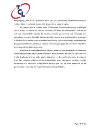 Página 20 de 151 
não perigosos, além de uma quantidade de 04 t/dia para recebimento e tratamento térmico de resíduos Classe I – perigosos, provenientes de serviços de saúde da região. 
No entanto, deve-se ressaltar que a CTDR Amparo é um empreendimento privado cujo cálculo de vida útil é estimado baseado unicamente no desejo do empreendedor, uma vez que toda sua funcionalidade depende de trabalho comercial que somente será inicializado após obtenção da Licença de Operação. A comercialização iniciar-se-ia no âmbito privado e depois para o âmbito público, uma vez que o fechamento de contratos com municipalidades ainda dependem de processos licitatórios, sendo que o ato de comercialização pode até aumentar a vida útil do aterro dependendo do tempo tomado. 
A implantação do empreendimento proposto visa a não geração de lixões ou vazadouros, vastamente conhecidos no país, fruto histórico do desenvolvimento desenfreado e da deficiência e falta de planejamento do poder público dos países em desenvolvimento como é o caso do Brasil. Tem, ademais, o objetivo de suprir necessidades atuais e futuras do município e região, antecipando-se à destinação inadequada de resíduos por falta de locais adequados ou mal gerenciados e a saturação dos atuais sistemas existentes e utilizados.  