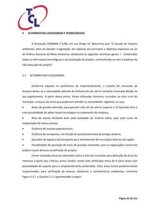 Página 21 de 151 
3 ALTERNATIVAS LOCACIONAIS E TECNOLÓGICAS 
A Resolução CONAMA no1/86, em seu Artigo 5º, determina que “O estudo de impacto ambiental, além de atender à legislação, em especial aos princípios e objetivos expressos na Lei de Política Nacional do Meio Ambiente, obedecerá às seguintes diretrizes gerais: I - Contemplar todas as alternativas tecnológicas e de localização de projeto, confrontando-as com a hipótese de não execução do projeto”. 
3.1 ALTERNATIVAS LOCACIONAIS 
Conforme exposto na justificativa do empreendimento, a escolha do município de Amparo deveu-se a necessidade advinda do fechamento do aterro sanitário municipal devido ao seu esgotamento. A partir desse ponto, foram efetuadas inúmeras incursões na área rural do município, na busca de áreas que pudessem atender as necessidades regionais, ou seja: 
 Áreas de grande extensão, para garantir vida útil do aterro superior a 15 (quinze) anos e com possibilidade de aditar novas tecnologias no tratamento de resíduos; 
 Área de acesso facilitado quer pela qualidade do sistema viário, quer pelo custo de implantação de novos acessos; 
 Distância de núcleos populacionais; 
 Distância de aeroportos, em função de questionamentos de perigos aviários; 
 Questões de logística de transporte para atendimento de municípios diversos da região; 
 Possibilidade de aquisição de áreas de grandes extensões, pois as negociações comerciais podem causar demora na definição do projeto. 
Foram realizados diversos sobrevôos sobre a área do município para detecção de áreas de interesse a partir dos critérios acima citados, tendo sido verificadas cerca de 6 (seis) áreas com possibilidade de suporte para o empreendimento pretendido. Estas áreas foram posteriormente inspecionadas, para verificação de acessos, distâncias e características ambientais, conforme Figura 3.1.1 e Quadro 3.1.1 apresentados a seguir.  