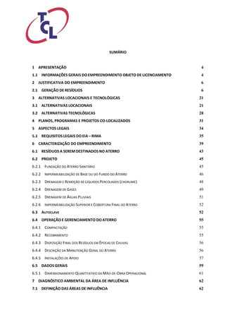 SUMÁRIO 
1 APRESENTAÇÃO 4 
1.1 INFORMAÇÕES GERAIS DO EMPREENDIMENTO OBJETO DE LICENCIAMENTO 4 
2 JUSTIFICATIVA DO EMPREENDIMENTO 6 
2.1 GERAÇÃO DE RESÍDUOS 6 
3 ALTERNATIVAS LOCACIONAIS E TECNOLÓGICAS 21 
3.1 ALTERNATIVAS LOCACIONAIS 21 
3.2 ALTERNATIVAS TECNOLÓGICAS 28 
4 PLANOS, PROGRAMAS E PROJETOS CO-LOCALIZADOS 31 
5 ASPECTOS LEGAIS 34 
5.1 REQUISITOS LEGAIS DO EIA – RIMA 35 
6 CARACTERIZAÇÃO DO EMPREENDIMENTO 39 
6.1 RESÍDUOS A SEREM DESTINADOS NO ATERRO 43 
6.2 PROJETO 45 
6.2.1 FUNDAÇÃO DO ATERRO SANITÁRIO 45 
6.2.2 IMPERMEABILIZAÇÃO DE BASE OU DO FUNDO DO ATERRO 46 
6.2.3 DRENAGEM E REMOÇÃO DE LÍQUIDOS PERCOLADOS (CHORUME) 48 
6.2.4 DRENAGEM DE GASES 49 
6.2.5 DRENAGEM DE ÁGUAS PLUVIAIS 51 
6.2.6 IMPERMEABILIZAÇÃO SUPERIOR E COBERTURA FINAL DO ATERRO 52 
6.3 AUTOCLAVE 52 
6.4 OPERAÇÃO E GERENCIAMENTO DO ATERRO 55 
6.4.1 COMPACTAÇÃO 55 
6.4.2 RECOBRIMENTO 55 
6.4.3 DISPOSIÇÃO FINAL DOS RESÍDUOS EM ÉPOCAS DE CHUVAS 56 
6.4.4 DESCRIÇÃO DA MANUTENÇÃO GERAL DO ATERRO 56 
6.4.5 INSTALAÇÕES DE APOIO 57 
6.5 DADOS GERAIS 59 
6.5.1 DIMENSIONAMENTO QUANTITATIVO DA MÃO-DE-OBRA OPERACIONAL 61 
7 DIAGNÓSTICO AMBIENTAL DA ÁREA DE INFLUÊNCIA 62 
7.1 DEFINIÇÃO DAS ÁREAS DE INFLUÊNCIA 62  