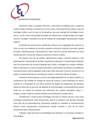 Página 28 de 151 
3.2 ALTERNATIVAS TECNOLÓGICAS 
Atualmente todas as questões referentes a alternativas tecnológicas para a gestão de resíduos sólidos é limitada a existência de um aterro para a destinação final dos rejeitos, seja uma tecnologia isolada, como no caso de incineradores, seja pelo emprego de tecnologias mistas, como o uso de centrais mecanizadas de triagem de resíduo bruto, complementadas por triagem manual e reciclagem, utilizando-se ou não de métodos de compostagem acelerada para a fração orgânica. 
O método mais eficiente para a gestão dos resíduos seria a segregação dos materiais na fonte, ou seja, nas residências ou comércio, evitando a mistura de materiais e tornando a gestão da coleta, reaproveitamento e destinação final muito mais fácil e barata, destinando em aterro sanitário parcelas mínimas de resíduos ou realmente, somente o rejeito. 
No entanto, este tipo de método, aparentemente utópico, demanda esforços à nível governamental, necessitando de grandes campanhas de educação e conscientização ambiental, além do fornecimento de estrutura adequada para coleta e reciclagem dos resíduos coletados. Sabe-se ainda que em muitos municípios onde exista a coleta seletiva de resíduos nas residências, uma parcela deste material segregado ainda acaba sendo destinado em aterros, seja por erro na coleta ou simplesmente falta do caminhão que realizaria a coleta dos resíduos recicláveis. 
Partindo-se do princípio que as outras tecnologias dependem de um aterro sanitário, ou simplesmente são unidades de redução de volume de resíduos a serem destinados em aterro, escolheu-se a implantação de um Aterro Sanitário em Regime de Codisposição com Resíduos Industriais Classe IIA e B, pois este não depende de outra tecnologia. O empreendimento contará ainda com um sistema de autoclave para tratamento dos resíduos hospitalares Classe I – perigosos, sendo o material resultante tratado, encaminhado para o próprio aterro. 
Considerando o incrível avanço tecnológico ocorrido nos últimos 20 anos e que novas tecnologias provavelmente serão desenvolvidas durante as próximas duas décadas estimadas como vida útil do empreendimento, futuramente poderão ser instalados no empreendimento diversos outros equipamentos, principalmente visando aumentar a vida útil do aterro propriamente dita o máximo possível. 
O Quadro seguir apresenta as metodologias mais utilizadas e suas principais vantagens e desvantagens.  
