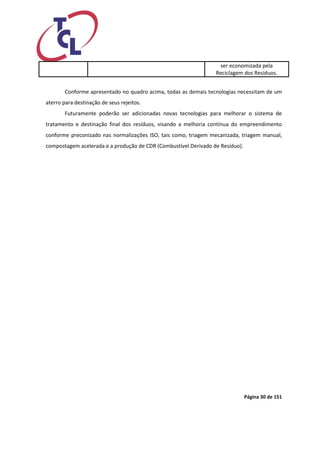 Página 30 de 151 
ser economizada pela Reciclagem dos Resíduos. 
Conforme apresentado no quadro acima, todas as demais tecnologias necessitam de um aterro para destinação de seus rejeitos. 
Futuramente poderão ser adicionadas novas tecnologias para melhorar o sistema de tratamento e destinação final dos resíduos, visando a melhoria contínua do empreendimento conforme preconizado nas normalizações ISO, tais como, triagem mecanizada, triagem manual, compostagem acelerada e a produção de CDR (Combustível Derivado de Resíduo).  