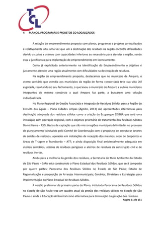 Página 31 de 151 
4 PLANOS, PROGRAMAS E PROJETOS CO-LOCALIZADOS 
A relação do empreendimento proposto com planos, programas e projetos co-localizados é relativamente alta, uma vez que um a destinação dos resíduos na região encontra dificuldades devido a custos e aterros com capacidades inferiores ao necessário para atender a região, sendo essa a justificativa para implantação do empreendimento em licenciamento. 
Como já explicitado anteriormente na Identificação do Empreendimento o objetivo é justamente atender uma região atualmente com dificuldades na destinação de resíduos. 
Na região do empreendimento proposto, destacamos que no município de Amparo, o aterro sanitário que atendia aos municípios da região de forma consorciada teve sua vida útil esgotada, resultando no seu fechamento, o que levou o município de Amparo e outros municípios integrantes do mesmo consórcio a qual Amparo faz parte, a buscarem uma solução individualizada. 
No Plano Regional de Gestão Associada e Integrada de Resíduos Sólidos para a Região do Circuito das Águas – Plano Cidades Limpas (Agosto, 2013) são apresentadas alternativas para destinação adequada dos resíduos sólidos como a criação do Ecoparque CISBRA que será uma instalação com operação regional, com o objetivo prioritário de tratamento dos Resíduos Sólidos Domiciliares – RSD; Bacias de captação que são microrregiões municipais delimitadas no processo de planejamento conduzido pelo Comitê de Coordenação com o propósito de estruturar setores de coletas de resíduos, apoiados em instalações de recepção dos mesmos; rede de Ecopontos e Áreas de Triagem e Transbordo – ATT; e ainda disposição final ambientalmente adequada em aterros sanitários, aterros de resíduos perigosos e aterros de resíduos da construção civil e de resíduos inertes. 
Ainda para a melhoria da gestão dos resíduos, a Secretaria do Meio Ambiente do Estado de São Paulo – SMA está construindo o Plano Estadual dos Resíduos Sólidos, que será composto por quatro partes: Panorama dos Resíduos Sólidos no Estado de São Paulo; Estudo de Regionalização e proposição de Arranjos Intermunicipais; Cenários; Diretrizes e Estratégias para Implementação do Plano Estadual de Resíduos Sólidos. 
A versão preliminar da primeira parte do Plano, intitulada Panorama de Resíduos Sólidos no Estado de São Paulo traz um quadro atual da gestão dos resíduos sólidos no Estado de São Paulo e ainda a Educação Ambiental como alternativa para diminuição da geração dos resíduos.  