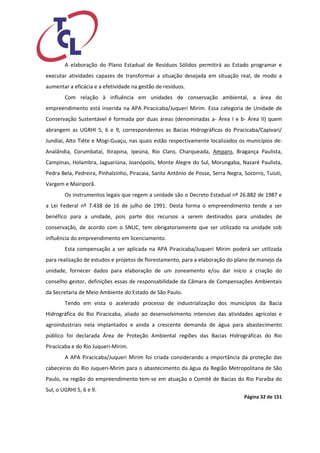 Página 32 de 151 
A elaboração do Plano Estadual de Resíduos Sólidos permitirá ao Estado programar e executar atividades capazes de transformar a situação desejada em situação real, de modo a aumentar a eficácia e a efetividade na gestão de resíduos. 
Com relação à influência em unidades de conservação ambiental, a área do empreendimento está inserida na APA Piracicaba/Juqueri Mirim. Essa categoria de Unidade de Conservação Sustentável é formada por duas áreas (denominadas a- Área I e b- Área II) quem abrangem as UGRHI 5, 6 e 9, correspondentes as Bacias Hidrográficas do Piracicaba/Capivari/ Jundiaí, Alto Tiête e Mogi-Guaçu, nas quais estão respectivamente localizados os municípios de: Analândia, Corumbataí, Itirapina, Ipeúna, Rio Claro, Charqueada, Amparo, Bragança Paulista, Campinas, Holambra, Jaguariúna, Joanópolis, Monte Alegre do Sul, Morungaba, Nazaré Paulista, Pedra Bela, Pedreira, Pinhalzinho, Piracaia, Santo Antônio de Posse, Serra Negra, Socorro, Tuiuti, Vargem e Mairiporã. 
Os instrumentos legais que regem a unidade são o Decreto Estadual nº 26.882 de 1987 e a Lei Federal nº 7.438 de 16 de julho de 1991. Desta forma o empreendimento tende a ser benéfico para a unidade, pois parte dos recursos a serem destinados para unidades de conservação, de acordo com o SNUC, tem obrigatoriamente que ser utilizado na unidade sob influência do empreendimento em licenciamento. 
Esta compensação a ser aplicada na APA Piracicaba/Juqueri Mirim poderá ser utilizada para realização de estudos e projetos de florestamento, para a elaboração do plano de manejo da unidade, fornecer dados para elaboração de um zoneamento e/ou dar início a criação do conselho gestor, definições essas de responsabilidade da Câmara de Compensações Ambientais da Secretaria de Meio Ambiente do Estado de São Paulo. 
Tendo em vista o acelerado processo de industrialização dos municípios da Bacia Hidrográfica do Rio Piracicaba, aliado ao desenvolvimento intensivo das atividades agrícolas e agroindustriais nela implantados e ainda a crescente demanda de água para abastecimento público foi declarada Área de Proteção Ambiental regiões das Bacias Hidrográficas do Rio Piracicaba e do Rio Juqueri-Mirim. 
A APA Piracicaba/Juqueri Mirim foi criada considerando a importância da proteção das cabeceiras do Rio Juqueri-Mirim para o abastecimento da água da Região Metropolitana de São Paulo, na região do empreendimento tem-se em atuação o Comitê de Bacias do Rio Paraíba do Sul, o UGRHI 5, 6 e 9.  