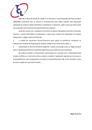 Página 33 de 151 
Segundo o Plano de Bacias da UGRHI 5, as diretrizes e recomendações do Plano de Bacia 2000/2003 recomenda que se priorize os investimentos para ações voltadas para disposição adequada de resíduos sólidos domésticos, hospitalares e industriais, ações essas que fazem parte do estudo para licenciamento do empreendimento proposto. 
Ainda de acordo com o Relatório Final Plano de Bacias Hidrográficas dos Rios Piracicaba, Capivari e Jundiaí 2010-2020 as proposições e metas para melhoria da disposição de resíduos sólidos para a região a partir de 2014 são: 
 a criação de mecanismo técnico-financeiro para apoiar as prefeituras municipais na melhoria dos sistemas de disposição de resíduos sólidos e dos sistemas de coleta; e 
 implantação de Aterros Sanitários Regionais: realizar articulação junto ao órgão estadual para a implantação de Aterros Sanitários Regionais para atendimento aos municípios. 
Na análise de todos os documentos mencionados em conjunto com a elaboração deste estudo, verificou-se a harmonia entre os planos, estudos e legislações vigentes de modo que o empreendimento vem complementar e auxiliar no desenvolvimento não só do município, como de toda a região em que estará inserido.  