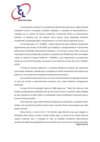 Página 34 de 151 
5 ASPECTOS LEGAIS 
O licenciamento ambiental é o procedimento administrativo pelo qual o órgão ambiental competente licencia a localização, instalação, ampliação e a operação de empreendimentos e atividades que se utilizam de recursos ambientais, consideradas efetiva ou potencialmente poluidoras ou daquelas que, sob qualquer forma, possam causar degradação ambiental, considerando as disposições legais e regulamentares e as normas técnicas aplicáveis ao caso. 
Foi instituído pela Lei n° 6.938/81 – Política Nacional do Meio Ambiente, devidamente regulamentada pelo Decreto nº 99.274/90, que estabelece a obrigatoriedade de Licenciamento Ambiental para Atividades Potencialmente Poluidoras, em três fases: Licença Prévia, Licença de Implantação e Licença de Operação, prevendo a competência do CONAMA para fixar as atividades sujeitas ao Estudo de Impacto Ambiental – EIA/RIMA, o qual regulamentou o procedimento através de uma série de Resoluções, das quais as mais relevantes ao tema são as de n° 001/86 e 237/97. 
O Estudo de Impacto Ambiental e o respectivo Relatório de Impacto são importantes instrumentos ambientais, utilizados para a realização um efetivo levantamento dos impactos que podem vir a ser causados pela instalação do empreendimento proposto. 
Com previsão Constitucional, torna-se um dos institutos basilares da legislação ambiental, na busca de conciliar o desenvolvimento econômico com o Meio Ambiente Ecologicamente Equilibrado. 
O artigo 225 da Constituição Federal de 1988 dispõe que: “Todos têm direito ao meio ambiente ecologicamente equilibrado, bem de uso comum do povo e essencial a sadia qualidade de vida, impondo-se ao Poder Público e à coletividade o dever de defendê-lo e preservá-lo para a presente e futuras gerações.” 
Assim dispondo, erige o Meio Ambiente Ecologicamente Equilibrado à qualidade de Bem Jurídico, com características de Bem Coletivo sobre o qual têm direito mesmo àqueles que ainda sequer nasceram. 
Nestes termos, o inciso IV do § 1o do referido artigo determina que, para assegurar a efetividade deste direito, incumbe ao Poder Público exigir, na forma da lei, Estudo Prévio de Impacto Ambiental, para a instalação de obra ou atividade considerada potencialmente causadora de significativa degradação do meio ambiente, bem como dar-lhe a devida publicidade.  