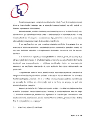 Página 35 de 151 
Ressalte-se que erigido a exigência constitucional o Estudo Prévio de Impacto Ambiental, torna-se determinação inafastável para a legislação infraconstitucional, que não poderá em hipótese alguma deixar de observá-lo. 
Ademais também, constitucionalmente, encontramos previsão no inciso VI do artigo 170, determinando que a ordem econômica, fundar-se-á na valorização do trabalho humano e na livre iniciativa, tendo por fim assegurar a todos existência digna, conforme os ditames da justiça social, observado dentre outros o princípio da defesa do meio ambiente. 
O que significa dizer que toda e qualquer atividade econômica desenvolvida deve ser orientada no sentido de possibilitar a todos existência digna, que somente poderá ser atingida em um meio ambiente adequado e ecologicamente equilibrado, tratando-se pois de requisito essencial. 
Já de maneira mais específica, a Resolução 237/97 do CONAMA, prevê, em seu artigo 3o, a obrigatoriedade de realização do Estudo de Impacto Ambiental e respectivo Relatório de Impacto Ambiental para empreendimentos e atividades consideradas efetiva ou potencialmente causadoras de significativa degradação do meio ambiente, bem como determinando sua publicidade. 
Traz por fim em forma de Anexo, extensa lista de atividades que por suas características obrigatoriamente devem previamente proceder ao Estudo de Impacto Ambiental e o respectivo Relatório de Impacto Ambiental, a fim de se verificar e mensurar as conseqüências e a viabilidade da execução da atividade em determinado local e na forma do projeto, na qual este empreendimento se enquadra. 
A Resolução do 01/86 do CONAMA, em sentido análogo a 237/1997, estabelece diretrizes e critérios básicos para a elaboração do Estudo e Relatório de Impacto Ambiental, e em seu artigo 2o, relacionam atividades que, dentre outras, dependerão de tal elaboração, como requisito para seu licenciamento, e dentre estas, o inciso X elenca “Aterros sanitários, processamento e destino final de resíduos tóxicos ou perigosos;” 
5.1 REQUISITOS LEGAIS DO EIA – RIMA 
 