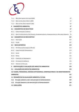 7.1.1 ÁREA DIRETAMENTE AFETADA (ADA) 62 
7.1.2 ÁREA DE INFLUÊNCIA DIRETA (AID) 63 
7.1.3 ÁREA DE INFLUÊNCIA INDIRETA (AII) 65 
8 DIAGNÓSTICO AMBIENTAL 67 
8.1 DIAGNÓSTICO DO MEIO FÍSICO 67 
8.1.1 CARACTERIZAÇÃO CLIMÁTICA 67 
8.1.2 ASPECTOS GEOLÓGICOS, GEOTÉCNICOS, GEOMORFOLÓGICOS, HIDROGEOLÓGICOS E RECURSOS HÍDRICOS 76 
8.2 DIAGNÓSTICO DO MEIO BIÓTICO 103 
8.2.1 VEGETAÇÃO 103 
8.2.2 FAUNA 107 
8.3 MEIO ANTRÓPICO 118 
8.3.1 HISTÓRICO DA OCUPAÇÃO DA REGIÃO 119 
8.3.2 CARACTERIZAÇÃO DEMOGRÁFICA 119 
8.3.3 SAÚDE 125 
8.3.4 RENDA 126 
8.3.5 CONDIÇÕES DE SANEAMENTO 127 
8.3.6 ATIVIDADES ECONÔMICAS 128 
8.3.7 TRAFEGO DE VEÍCULOS 129 
9 IDENTIFICAÇÃO E AVALIAÇÃO DOS IMPACTOS AMBIENTAIS 130 
9.1 AVALIAÇÃO DOS IMPACTOS AMBIENTAIS 130 
10 PLANOS, PROGRAMAS, MEDIDAS MITIGADORAS, COMPENSATORIAS E DE MONITORAMENTO AMBIENTAL 143 
11 PROGNÓSTICO DA QUALIDADE AMBIENTAL FUTURA 145 
11.1 SITUAÇÃO AMBIENTAL COM A IMPLANTAÇÃO DO EMPREENDIMENTO 145 
11.2 SITUAÇÃO AMBIENTAL SEM IMPLANTAÇÃO DO EMPREENDIMENTO 149 
12 CONCLUSÕES 151 
 