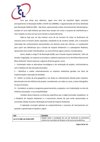 Página 36 de 151 
Para que atinja seus objetivos, segue uma série de requisitos legais, previstos principalmente na Resolução 01/86 e 237/97 do CONAMA, e regulamentado de forma detalhada pela Resolução 54/04 da SMA – São Paulo, apresentando caráter eminentemente interdisciplinar, calcado em uma visão holística que deve levar sempre em conta o conjunto de interferências e inter-relações no meio em que será inserido o empreendimento. 
Sabe-se hoje que um dos maiores erros do ser humano foi tratar os fenômenos da natureza como se fossem partes separadas, estudando-os de maneira isolada, sem a necessária imbricação dos conhecimentos desenvolvidos nas diversas áreas das ciências, e é exatamente para suprir tais deficiências que o Estudo de Impacto Ambiental e o subseqüente Relatório, apresentam este caráter interdisciplinar, ou como afirmam alguns autores, transdisciplinar. 
Assim, dispõe o artigo 5º da Resolução 01/86, que o Estudo Impacto Ambiental, “além de atender à legislação, em especial os princípios e objetivos expressos na Lei de Política Nacional do Meio Ambiente” deverá observar a algumas diretrizes gerais, como: 
I – Contemplar todas as alternativas tecnológicas e de localização de projeto, confrontando-as com a hipótese de não execução do projeto; 
II – Identificar e avaliar sistematicamente os impactos ambientais gerados nas fases de implementação e operação da atividade; 
III – Definir os limites da área geográfica a ser direta ou indiretamente afetada pelos impactos, denominada área de influência do projeto, considerando, em todos os casos, a bacia hidrográfica na qual se localiza; 
IV – Considerar os planos e programas governamentais, propostos e em implantação na área de influência do projeto, e sua compatibilidade. 
Também deverá observar as diretrizes específicas que o órgão licenciador estabelecer. Já o Relatório de Impacto Ambiental é o instrumento através do qual serão apresentadas as conclusões obtidas durante a Realização do Estudo de Impacto Ambiental. 
A legislação municipal aplicável ao empreendimento e processo de licenciamento em questão é apresentada no Quadro a seguir. 
Leis 
Ementas 
Lei nº 2.298, de 23.06.1997 
Dispõe sobre a proibição do uso de herbicida no perímetro urbano do município de Amparo e dá outras providências.  