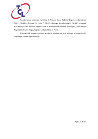 Página 41 de 151 
As rodovias de acesso ao município de Amparo são: a Rodovia “Engenheiro Constâncio Cintra” (SP-360),a Rodovia “D. Pedro l” (SP-65) a Rodovia Antônio Cazarini (SP-352) e Rodovia João Beira (SP-095). Amparo faz limite com os municípios de Pedreira, Morungaba, Tuiuti, Monte Alegre do Sul, Serra Negra, Itapira e Santo Antônio da Posse. 
A figura 6.1.2 a seguir mostra o acesso de serviços que será utilizado pelos caminhões coletores e carretas de transbordo. 
 