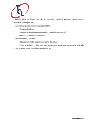Página 44 de 151 
- Resíduo Geral de Fábrica (varrição de escritórios, sanitários, vestiários, restaurantes e refeitórios, jardinagem, etc.) 
- Resíduos de processos industriais, a seguir citados: 
- Areias de fundição; 
- Resíduos de autopeças (peças plásticas, revestimentos internos) 
- Resíduos de indústrias alimentícias; 
- Resíduos diversos, tais como: 
- Solos contaminados e classificados como classe IIA; 
- Todo e qualquer resíduo que após atendimento aos testes preconizados pela NBR 10.004 da ABNT, sejam classificados como Classe IIA. 
 