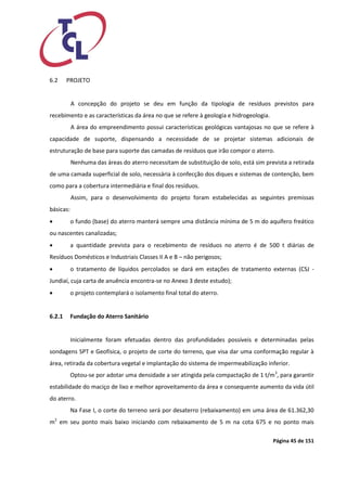 Página 45 de 151 
6.2 PROJETO 
A concepção do projeto se deu em função da tipologia de resíduos previstos para recebimento e as características da área no que se refere à geologia e hidrogeologia. 
A área do empreendimento possui características geológicas vantajosas no que se refere à capacidade de suporte, dispensando a necessidade de se projetar sistemas adicionais de estruturação de base para suporte das camadas de resíduos que irão compor o aterro. 
Nenhuma das áreas do aterro necessitam de substituição de solo, está sim prevista a retirada de uma camada superficial de solo, necessária à confecção dos diques e sistemas de contenção, bem como para a cobertura intermediária e final dos resíduos. 
Assim, para o desenvolvimento do projeto foram estabelecidas as seguintes premissas básicas: 
 o fundo (base) do aterro manterá sempre uma distância mínima de 5 m do aquífero freático ou nascentes canalizadas; 
 a quantidade prevista para o recebimento de resíduos no aterro é de 500 t diárias de Resíduos Domésticos e Industriais Classes II A e B – não perigosos; 
 o tratamento de líquidos percolados se dará em estações de tratamento externas (CSJ - Jundiaí, cuja carta de anuência encontra-se no Anexo 3 deste estudo); 
 o projeto contemplará o isolamento final total do aterro. 
6.2.1 Fundação do Aterro Sanitário 
Inicialmente foram efetuadas dentro das profundidades possíveis e determinadas pelas sondagens SPT e Geofísica, o projeto de corte do terreno, que visa dar uma conformação regular à área, retirada da cobertura vegetal e implantação do sistema de impermeabilização inferior. 
Optou-se por adotar uma densidade a ser atingida pela compactação de 1 t/m3, para garantir estabilidade do maciço de lixo e melhor aproveitamento da área e consequente aumento da vida útil do aterro. 
Na Fase I, o corte do terreno será por desaterro (rebaixamento) em uma área de 61.362,30 m2 em seu ponto mais baixo iniciando com rebaixamento de 5 m na cota 675 e no ponto mais  