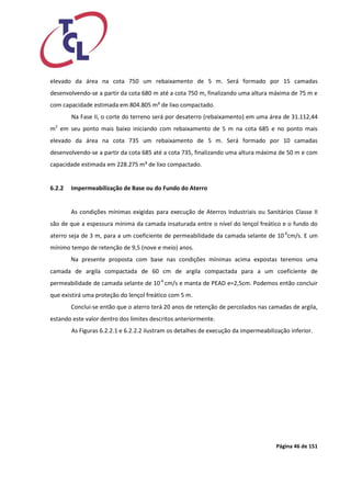Página 46 de 151 
elevado da área na cota 750 um rebaixamento de 5 m. Será formado por 15 camadas desenvolvendo-se a partir da cota 680 m até a cota 750 m, finalizando uma altura máxima de 75 m e com capacidade estimada em 804.805 m³ de lixo compactado. 
Na Fase II, o corte do terreno será por desaterro (rebaixamento) em uma área de 31.112,44 m2 em seu ponto mais baixo iniciando com rebaixamento de 5 m na cota 685 e no ponto mais elevado da área na cota 735 um rebaixamento de 5 m. Será formado por 10 camadas desenvolvendo-se a partir da cota 685 até a cota 735, finalizando uma altura máxima de 50 m e com capacidade estimada em 228.275 m³ de lixo compactado. 
6.2.2 Impermeabilização de Base ou do Fundo do Aterro 
As condições mínimas exigidas para execução de Aterros Industriais ou Sanitários Classe II são de que a espessura mínima da camada insaturada entre o nível do lençol freático e o fundo do aterro seja de 3 m, para a um coeficiente de permeabilidade da camada selante de 10-6cm/s. E um mínimo tempo de retenção de 9,5 (nove e meio) anos. 
Na presente proposta com base nas condições mínimas acima expostas teremos uma camada de argila compactada de 60 cm de argila compactada para a um coeficiente de permeabilidade de camada selante de 10-6 cm/s e manta de PEAD e=2,5cm. Podemos então concluir que existirá uma proteção do lençol freático com 5 m. 
Conclui-se então que o aterro terá 20 anos de retenção de percolados nas camadas de argila, estando este valor dentro dos limites descritos anteriormente. 
As Figuras 6.2.2.1 e 6.2.2.2 ilustram os detalhes de execução da impermeabilização inferior. 
 
