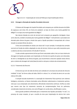 Página 48 de 151 
Figura 6.2.2.3 – Implantação de manta de PEAD para impermeabilização inferior. 
6.2.3 Drenagem e Remoção de Líquidos Percolados (chorume) 
O Sistema de Drenagem de Líquido Percolado será composto por colchão drenante de 0,40m de espessura com brita nº4, em forma de sandwich, na base do dreno uma manta geotêxtil de 600g/m2 e no topo uma manta geotêxtil de 200g/m2. 
Nas laterais (taludes de corte do terreno) será composto por geogrelha interligada à base acima descrita, também envolvida pela manta geotêxtil de 600g/m2. Verticalmente o percolado será drenado pelos drenos de gases, através dos quais o líquido percolado é transportado até o dreno situado na camada inferior do aterro. 
O lixo será acomodado em células com altura de 5 m por camadas. A evolução das camadas ocorrerá em função da melhor adaptação às cotas do terreno. Estima-se que serão necessárias para a cobertura do lixo e encerramento 175.252,40 m³ de terra. 
A cada camada superveniente de lixo que forem executadas sobre o lixo um novo sistema de drenagem de líquidos percolados será implantado em formato de espinha de peixe com dimensões de 1X1 m, interligando-se aos drenos de gases, que encaminhará o chorume captado nestes drenos para o sistema de drenagem de fundo (base) do aterro e daí para o sistema de armazenamento. 
6.2.3.1 Tratamento do Chorume 
O chorume que vem da rede de drenos será coletado em uma bacia de acúmulo de chorume moldada “in loco” de forma cúbica de lados 10x10 m e altura 2 m, no fundo do aterro em sua cota inferior 675 e 685. 
A solução buscada atualmente é a associação de tratamentos físico-químicos com sistemas biológicos, entretanto, os fatores itemizados acima dificultam sobremaneira o tratamento químico, visto que a sua composição varia diariamente, dificultando tratamentos contínuos. Verifica-se ainda que mesmo este tipo de tratamento necessita de complementações finais de polimento considerados tratamento terciários, tais como filtragem em carvão ativo, ultrafiltração e outros. 
Outro grande problema enfrentado para o tratamento dos líquidos percolados “in situ”, é a presença de corpo receptor, já que a escolha da área para implantação de aterros tem como  