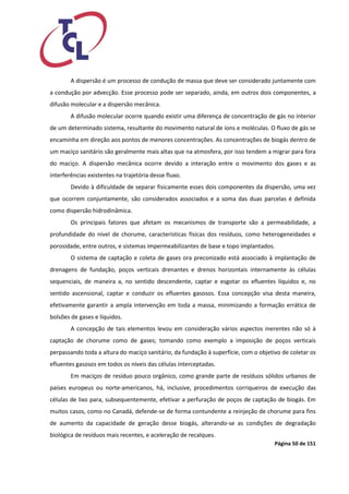 Página 50 de 151 
A dispersão é um processo de condução de massa que deve ser considerado juntamente com a condução por advecção. Esse processo pode ser separado, ainda, em outros dois componentes, a difusão molecular e a dispersão mecânica. 
A difusão molecular ocorre quando existir uma diferença de concentração de gás no interior de um determinado sistema, resultante do movimento natural de íons e moléculas. O fluxo de gás se encaminha em direção aos pontos de menores concentrações. As concentrações de biogás dentro de um maciço sanitário são geralmente mais altas que na atmosfera, por isso tendem a migrar para fora do maciço. A dispersão mecânica ocorre devido a interação entre o movimento dos gases e as interferências existentes na trajetória desse fluxo. 
Devido à dificuldade de separar fisicamente esses dois componentes da dispersão, uma vez que ocorrem conjuntamente, são considerados associados e a soma das duas parcelas é definida como dispersão hidrodinâmica. 
Os principais fatores que afetam os mecanismos de transporte são a permeabilidade, a profundidade do nível de chorume, características físicas dos resíduos, como heterogeneidades e porosidade, entre outros, e sistemas impermeabilizantes de base e topo implantados. 
O sistema de captação e coleta de gases ora preconizado está associado à implantação de drenagens de fundação, poços verticais drenantes e drenos horizontais internamente às células sequenciais, de maneira a, no sentido descendente, captar e esgotar os efluentes líquidos e, no sentido ascensional, captar e conduzir os efluentes gasosos. Essa concepção visa desta maneira, efetivamente garantir a ampla intervenção em toda a massa, minimizando a formação errática de bolsões de gases e líquidos. 
A concepção de tais elementos levou em consideração vários aspectos inerentes não só à captação de chorume como de gases; tomando como exemplo a imposição de poços verticais perpassando toda a altura do maciço sanitário, da fundação à superfície, com o objetivo de coletar os efluentes gasosos em todos os níveis das células interceptadas. 
Em maciços de resíduo pouco orgânico, como grande parte de resíduos sólidos urbanos de países europeus ou norte-americanos, há, inclusive, procedimentos corriqueiros de execução das células de lixo para, subsequentemente, efetivar a perfuração de poços de captação de biogás. Em muitos casos, como no Canadá, defende-se de forma contundente a reinjeção de chorume para fins de aumento da capacidade de geração desse biogás, alterando-se as condições de degradação biológica de resíduos mais recentes, e aceleração de recalques.  