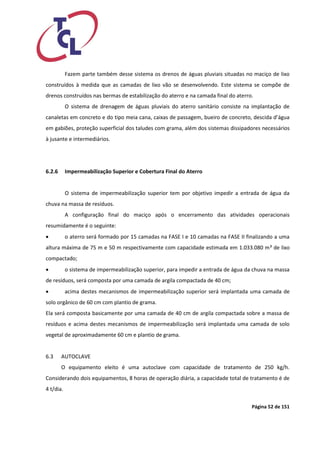 Página 52 de 151 
Fazem parte também desse sistema os drenos de águas pluviais situadas no maciço de lixo construídos à medida que as camadas de lixo vão se desenvolvendo. Este sistema se compõe de drenos construídos nas bermas de estabilização do aterro e na camada final do aterro. 
O sistema de drenagem de águas pluviais do aterro sanitário consiste na implantação de canaletas em concreto e do tipo meia cana, caixas de passagem, bueiro de concreto, descida d’água em gabiões, proteção superficial dos taludes com grama, além dos sistemas dissipadores necessários à jusante e intermediários. 
6.2.6 Impermeabilização Superior e Cobertura Final do Aterro 
O sistema de impermeabilização superior tem por objetivo impedir a entrada de água da chuva na massa de resíduos. 
A configuração final do maciço após o encerramento das atividades operacionais resumidamente é o seguinte: 
 o aterro será formado por 15 camadas na FASE I e 10 camadas na FASE II finalizando a uma altura máxima de 75 m e 50 m respectivamente com capacidade estimada em 1.033.080 m³ de lixo compactado; 
 o sistema de impermeabilização superior, para impedir a entrada de água da chuva na massa de resíduos, será composta por uma camada de argila compactada de 40 cm; 
 acima destes mecanismos de impermeabilização superior será implantada uma camada de solo orgânico de 60 cm com plantio de grama. 
Ela será composta basicamente por uma camada de 40 cm de argila compactada sobre a massa de resíduos e acima destes mecanismos de impermeabilização será implantada uma camada de solo vegetal de aproximadamente 60 cm e plantio de grama. 
6.3 AUTOCLAVE 
O equipamento eleito é uma autoclave com capacidade de tratamento de 250 kg/h. Considerando dois equipamentos, 8 horas de operação diária, a capacidade total de tratamento é de 4 t/dia.  