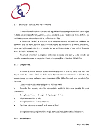 Página 55 de 151 
6.4 OPERAÇÃO E GERENCIAMENTO DO ATERRO 
O empreendimento deverá funcionar de segunda-feira a sábado permanecendo via de regra fechado aos domingos e feriados, porém podendo ser aberto para o recebimento de lixo de feiras ou outros eventos que, esporadicamente, se realizem nesses dias. 
A jornada de trabalho é de quinze horas, devendo o aterro funcionar das 07h00min às 22h00min e de oito horas, devendo os autoclaves funcionar das 08h00min às 16h00min. Entretanto, como regra básica a operação deve-se proceder até que a última descarga de cada período de coleta esteja espalhada e compactada. 
Procurando minimizar os impactos ambientais causados pelo aterro, serão tomadas as medidas necessárias para a formação das células, a compactação e a cobertura diária do lixo. 
6.4.1 Compactação 
A compactação dos resíduos deverá ser feita pelo próprio peso do trator, que para isso deverá passar 3 a 5 vezes sobre o lixo. O lixo assim disposto receberá uma camada de cobertura de solo do próprio terreno, a qual deverá ter espessura de 0,30 a 0,40 m formando uma camada de 5m de altura. 
Os serviços relativos à etapa de operação incluirão então: 
 Execução das camadas com lixo compactado recoberto com uma camada de terra (diariamente); 
 Execução do sistema de drenagem de líquidos percolados; 
 Execução dos drenos de gás; 
 Execução da camada final de cobertura; 
 Plantio de gramíneas na superfície do aterro acabado; 
Execução da drenagem permanente de pés de taludes na superfície do aterro acabado. 
6.4.2 Recobrimento 
 