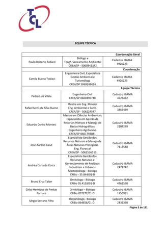 Página 2 de 151 
EQUIPE TÉCNICA 
Coordenação Geral 
Paulo Roberto Tobiezi 
Biólogo e 
Tecgº. Saneamento Ambiental 
CREA/SP - 5060342342 
Cadastro IBAMA 
4926223 
Coordenação 
Camila Bueno Tobiezi 
Engenheira Civil, Especialista Gestão Ambiental e Turismóloga 
CREA/SP 5069186616 
Cadastro IBAMA 
4926223 
Equipe Técnica 
Pedro Luiz Vilela 
Engenheiro Civil 
CREA/SP 0600396748 
Cadastro IBAMA 
4926432 
Rafael Ivens da Silva Bueno 
Mestre em Eng. Mineral 
Eng. Ambiental e Sanit. 
CREA/SP - 506224547 
Cadastro IBAMA 
3467469 
Eduardo Cunha Montesi 
Mestre em Ciências Ambientais 
Especialista em Gestão de Recursos Hídricos e Manejo de Bacias Hidrográficas 
Engenheiro Agrônomo 
CREA/SP 0601792081 
Cadastro IBAMA 
2207269 
José Aurélio Caiut 
Especialista Gestão dos Recursos Naturais e Manejo de Áreas Naturais Protegidas 
Eng. Florestal 
CREA/SP - 5062536513 
Cadastro IBAMA 
7115588 
Andréa Carla da Costa 
Especialista Gestão dos Recursos Naturais e Gerenciamento de Resíduos Industriais e Urbanos 
Mastozoóloga - Bióloga 
CRBio - 35.844/01-D 
Cadastro IBAMA 
2477742 
Bruno Cruz Talon 
Ornitólogo - Biólogo 
CRBio 05.4118/01-D 
Cadastro IBAMA 
4762598 
Celso Henrique de Freitas Parruco 
Ornitólogo – Biólogo 
CRBio 072277/01-D 
Cadastro IBAMA 
1950931 
Sérgio Serrano Filho 
Herpetólogo– Biólogo 
CRBio 064656/01-D 
Cadastro IBAMA 
2836398  