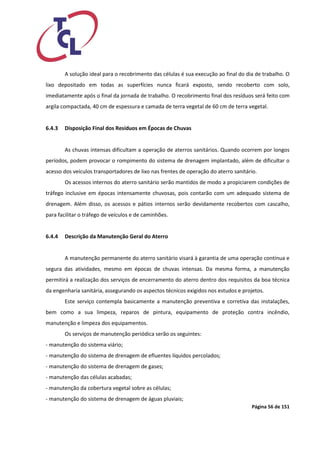 Página 56 de 151 
A solução ideal para o recobrimento das células é sua execução ao final do dia de trabalho. O lixo depositado em todas as superfícies nunca ficará exposto, sendo recoberto com solo, imediatamente após o final da jornada de trabalho. O recobrimento final dos resíduos será feito com argila compactada, 40 cm de espessura e camada de terra vegetal de 60 cm de terra vegetal. 
6.4.3 Disposição Final dos Resíduos em Épocas de Chuvas 
As chuvas intensas dificultam a operação de aterros sanitários. Quando ocorrem por longos períodos, podem provocar o rompimento do sistema de drenagem implantado, além de dificultar o acesso dos veículos transportadores de lixo nas frentes de operação do aterro sanitário. 
Os acessos internos do aterro sanitário serão mantidos de modo a propiciarem condições de tráfego inclusive em épocas intensamente chuvosas, pois contarão com um adequado sistema de drenagem. Além disso, os acessos e pátios internos serão devidamente recobertos com cascalho, para facilitar o tráfego de veículos e de caminhões. 
6.4.4 Descrição da Manutenção Geral do Aterro 
A manutenção permanente do aterro sanitário visará à garantia de uma operação contínua e segura das atividades, mesmo em épocas de chuvas intensas. Da mesma forma, a manutenção permitirá a realização dos serviços de encerramento do aterro dentro dos requisitos da boa técnica da engenharia sanitária, assegurando os aspectos técnicos exigidos nos estudos e projetos. 
Este serviço contempla basicamente a manutenção preventiva e corretiva das instalações, bem como a sua limpeza, reparos de pintura, equipamento de proteção contra incêndio, manutenção e limpeza dos equipamentos. 
Os serviços de manutenção periódica serão os seguintes: 
- manutenção do sistema viário; 
- manutenção do sistema de drenagem de efluentes líquidos percolados; 
- manutenção do sistema de drenagem de gases; 
- manutenção das células acabadas; 
- manutenção da cobertura vegetal sobre as células; 
- manutenção do sistema de drenagem de águas pluviais;  