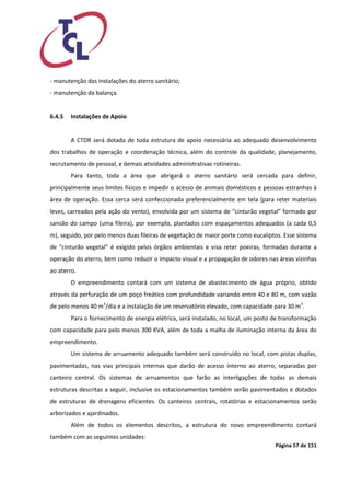 Página 57 de 151 
- manutenção das instalações do aterro sanitário; 
- manutenção da balança. 
6.4.5 Instalações de Apoio 
A CTDR será dotada de toda estrutura de apoio necessária ao adequado desenvolvimento dos trabalhos de operação e coordenação técnica, além do controle da qualidade, planejamento, recrutamento de pessoal, e demais atividades administrativas rotineiras. 
Para tanto, toda a área que abrigará o aterro sanitário será cercada para definir, principalmente seus limites físicos e impedir o acesso de animais domésticos e pessoas estranhas à área de operação. Essa cerca será confeccionada preferencialmente em tela (para reter materiais leves, carreados pela ação do vento), envolvida por um sistema de “cinturão vegetal” formado por sansão do campo (uma fileira), por exemplo, plantados com espaçamentos adequados (a cada 0,5 m), seguido, por pelo menos duas fileiras de vegetação de maior porte como eucaliptos. Esse sistema de “cinturão vegetal” é exigido pelos órgãos ambientais e visa reter poeiras, formadas durante a operação do aterro, bem como reduzir o impacto visual e a propagação de odores nas áreas vizinhas ao aterro. 
O empreendimento contará com um sistema de abastecimento de água próprio, obtido através da perfuração de um poço freático com profundidade variando entre 40 e 80 m, com vazão de pelo menos 40 m3/dia e a instalação de um reservatório elevado, com capacidade para 30 m3. 
Para o fornecimento de energia elétrica, será instalado, no local, um posto de transformação com capacidade para pelo menos 300 KVA, além de toda a malha de iluminação interna da área do empreendimento. 
Um sistema de arruamento adequado também será construído no local, com pistas duplas, pavimentadas, nas vias principais internas que darão de acesso interno ao aterro, separadas por canteiro central. Os sistemas de arruamentos que farão as interligações de todas as demais estruturas descritas a seguir, inclusive os estacionamentos também serão pavimentados e dotados de estruturas de drenagens eficientes. Os canteiros centrais, rotatórias e estacionamentos serão arborizados e ajardinados. 
Além de todos os elementos descritos, a estrutura do novo empreendimento contará também com as seguintes unidades:  