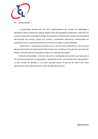 Página 59 de 151 
6.5 DADOS GERAIS 
A organização prevista pela TCL para o gerenciamento dos serviços de implantação e operação do aterro sanitário de resíduos sólidos é fruto da conjugação de experiência, adquirida, em serviços similares de complexidade análogo aos presentes. É indicada como solução mais adequada à administração dos serviços, aquela que conduza à simplicidade operacional, fundamentada em organograma direto, capaz de caracterizar claramente as funções e responsabilidades. 
Desta forma, o organograma proposto para os serviços será constituído por uma estrutura liderada pelo Gerente do Departamento Operacional, que coordenará as funções de supervisão dos Setores, conforme pode ser visualizado na Figura 6.5.1 apresentada a seguir. 
Conforme demonstrado, a estrutura do aterro é encabeçada pelo gerente, que representa a TCL, atuando diretamente na implantação e operação do aterro, não podendo este responsabilizar- se pela tomada de decisões, e sim, pela execução destas. O gerente do aterro terá como subordinados o setor administrativo e o setor de operação do aterro. 
 