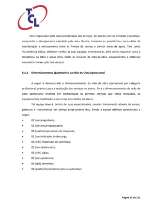 Página 61 de 151 
Será responsável pela operacionalização dos serviços, de acordo com os métodos executivos, cumprindo o planejamento estudado pela área técnica, tomando as providências necessárias de coordenação e entrosamento entre as frentes de serviço e demais áreas de apoio. Terá como incumbência básica, distribuir tarefas às suas equipes, orientando-as, bem como requisitar junto à Residência da Obra e áreas afins, todos os recursos de mão-de-obra, equipamentos e materiais necessários à execução dos serviços. 
6.5.1 Dimensionamento Quantitativo da Mão-de-Obra Operacional 
A seguir é demonstrado o dimensionamento da mão de obra operacional por categoria profissional, prevista para a realização dos serviços no aterro. Para o dimensionamento da mão de obra operacional levamos em consideração os diversos serviços que serão realizados, os equipamentos mobilizados e os turnos de trabalho do aterro. 
Tal equipe deverá, dentro de suas especialidades, receber treinamento através de cursos, palestras e treinamentos em serviço propriamente dito. Sendo a equipe definida apresentada a seguir: 
 01 (um) engenheiro; 
 01 (um) encarregado geral; 
 04 (quatro) operadores de máquinas; 
 01 (um) indicador de descarga; 
 03 (três) motoristas de caminhão; 
 02 (dois) balanceiros; 
 03 (três) vigias; 
 02 (dois) pedreiros; 
 06 (seis) serventes; 
 04 (quatro) funcionários para as autoclaves  