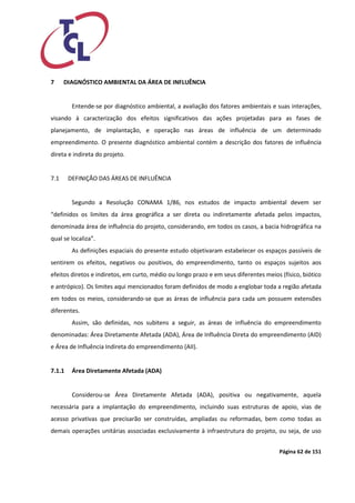 Página 62 de 151 
7 DIAGNÓSTICO AMBIENTAL DA ÁREA DE INFLUÊNCIA 
Entende-se por diagnóstico ambiental, a avaliação dos fatores ambientais e suas interações, visando à caracterização dos efeitos significativos das ações projetadas para as fases de planejamento, de implantação, e operação nas áreas de influência de um determinado empreendimento. O presente diagnóstico ambiental contém a descrição dos fatores de influência direta e indireta do projeto. 
7.1 DEFINIÇÃO DAS ÁREAS DE INFLUÊNCIA 
Segundo a Resolução CONAMA 1/86, nos estudos de impacto ambiental devem ser “definidos os limites da área geográfica a ser direta ou indiretamente afetada pelos impactos, denominada área de influência do projeto, considerando, em todos os casos, a bacia hidrográfica na qual se localiza”. 
As definições espaciais do presente estudo objetivaram estabelecer os espaços passíveis de sentirem os efeitos, negativos ou positivos, do empreendimento, tanto os espaços sujeitos aos efeitos diretos e indiretos, em curto, médio ou longo prazo e em seus diferentes meios (físico, biótico e antrópico). Os limites aqui mencionados foram definidos de modo a englobar toda a região afetada em todos os meios, considerando-se que as áreas de influência para cada um possuem extensões diferentes. 
Assim, são definidas, nos subitens a seguir, as áreas de influência do empreendimento denominadas: Área Diretamente Afetada (ADA), Área de Influência Direta do empreendimento (AID) e Área de Influência Indireta do empreendimento (AII). 
7.1.1 Área Diretamente Afetada (ADA) 
Considerou-se Área Diretamente Afetada (ADA), positiva ou negativamente, aquela necessária para a implantação do empreendimento, incluindo suas estruturas de apoio, vias de acesso privativas que precisarão ser construídas, ampliadas ou reformadas, bem como todas as demais operações unitárias associadas exclusivamente à infraestrutura do projeto, ou seja, de uso  