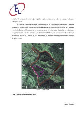 Página 63 de 151 
privativo do empreendimento, cujos impactos incidem diretamente sobre os recursos naturais e antrópicos locais. 
No caso de Aterro de Resíduos, considerando-se as características de projeto e medidas mitigadoras, considerou-se a ADA como sendo a área total do empreendimento, onde será realizada a implantação de prédios, sistema de armazenamento de efluentes e circulação de máquinas e equipamentos. No presente estudo a Área Diretamente Afetada pelo empreendimento contém um total de 126.600 m² ou 12,66 ha, ou seja, a área total de intervenção do projeto conforme ilustrado na Figura 7.1.1.1. 
Figura 7.1.1.1 – ADA. 
7.1.2 Área de Influência Direta (AID) 
 