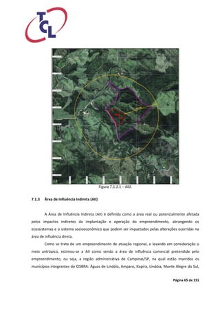 Página 65 de 151 
Figura 7.1.2.1 – AID. 
7.1.3 Área de Influência Indireta (AII) 
A Área de Influência Indireta (AII) é definida como a área real ou potencialmente afetada pelos impactos indiretos da implantação e operação do empreendimento, abrangendo os ecossistemas e o sistema socioeconômico que podem ser impactados pelas alterações ocorridas na área de influência direta. 
Como se trata de um empreendimento de atuação regional, e levando em consideração o meio antrópico, estimou-se a AII como sendo a área de influência comercial pretendida pelo empreendimento, ou seja, a região administrativa de Campinas/SP, na qual estão inseridos os municípios integrantes do CISBRA: Águas de Lindóia, Amparo, Itapira, Lindóia, Monte Alegre do Sul,  