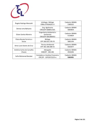 Página 3 de 151 
Ângelo Rodrigo Manzotti 
Ictiólogo– Biólogo 
CRBio 079564/01-D 
Cadastro IBAMA 
2389322 
Denise Lima Belisario 
Eng. Agrônoma 
CREA/SP 5068913181 
Cadastro IBAMA 
5864854 
Eliane Santos Moreira 
Engenheira Ambiental e Sanitarista 
CREA/SP 5061806953 
Cadastro IBAMA 
5154824 
Flávia Renata Ferreira e Souza 
Bióloga 
CPF 266.031.578-70 
Cadastro IBAMA 
5865194 
Anna Lucia Soares da Cruz 
Técnica Ambiental 
CPF 302.186.608-55 
Cadastro IBAMA 
5663077 
Antônio Carlos de Carvalho Chaves 
Advogado 
OAB/SP - 206.186 
Cadastro IBAMA 
4926206 
Sofia Mohamad Barakat 
Contadora e Analista Financeira 
CRC/SP - 1SP226722/O-o 
Cadastro IBAMA 
5969301 
 