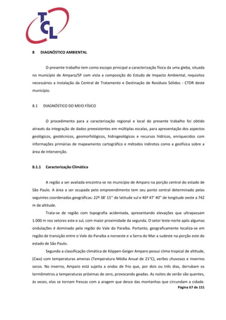 Página 67 de 151 
8 DIAGNÓSTICO AMBIENTAL 
O presente trabalho tem como escopo principal a caracterização física da uma gleba, situada no município de Amparo/SP com vista a composição do Estudo de Impacto Ambiental, requisitos necessários a instalação da Central de Tratamento e Destinação de Resíduos Sólidos - CTDR deste município. 
8.1 DIAGNÓSTICO DO MEIO FÍSICO 
O procedimento para a caracterização regional e local do presente trabalho foi obtido através da integração de dados preexistentes em múltiplas escalas, para apresentação dos aspectos geológicos, geotécnicos, geomorfológicos, hidrogeológicos e recursos hídricos, enriquecidos com informações primárias de mapeamento cartográfico e métodos indiretos como a geofísica sobre a área de intervenção. 
8.1.1 Caracterização Climática 
A região a ser avaliada encontra-se no município de Amparo na porção central do estado de São Paulo. A área a ser ocupada pelo empreendimento tem seu ponto central determinado pelas seguintes coordenadas geográficas: 22º 38’ 15’’ de latitude sul e 46º 47’ 40’’ de longitude oeste a 742 m de altitude. 
Trata-se de região com topografia acidentada, apresentando elevações que ultrapassam 1.000 m nos setores este e sul, com maior proximidade da segunda. O setor leste-norte após algumas ondulações é dominado pela região do Vale do Paraíba. Portanto, geograficamente localiza-se em região de transição entre o Vale do Paraíba a noroeste e a Serra do Mar a sudeste na porção este do estado de São Paulo. 
Segundo a classificação climática de Köppen-Geiger Amparo possui clima tropical de altitude, (Cwa) com temperaturas amenas (Temperatura Média Anual de 21°C), verões chuvosos e invernos secos. No inverno, Amparo está sujeita a ondas de frio que, por dois ou três dias, derrubam os termômetros a temperaturas próximas de zero, provocando geadas. As noites de verão são quentes, às vezes, elas se tornam frescas com a aragem que desce das montanhas que circundam a cidade.  
