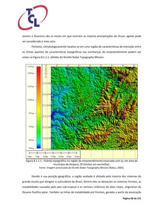 Página 68 de 151 
Janeiro e fevereiro são os meses em que ocorrem as maiores precipitações de chuva; agosto pode ser considerado o mais seco. 
Portanto, climatologicamente localiza-se em uma região de características de transição entre os climas quentes de características topográficas nas vizinhanças do empreendimento podem ser vistas na Figura 8.1.1.1, obtidas do Shuttle Radar Topography Mission. 
Figura 8.1.1.1 - Padrão topográfico na região do empreendimento (marcado com x), em área do município de Amparo, SP (limites em vermelho). 
Fonte: Imagem processada do Shuttle Radar Topography Mission (Rabus, 2003). 
Devido à sua posição geográfica, a região avaliada é afetada pela maioria dos sistemas de grande escala que atingem o sul/sudeste do Brasil. Dentre eles se destacam os sistemas frontais, as instabilidades causadas pelo jato sub-tropical e os vórtices ciclônicos de altos níveis, originários do Oceano Pacífico polar. Também as linhas de instabilidade pré-frontais, geradas a partir da associação  