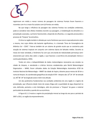 Página 70 de 151 
registraram em média o menor número de passagens de sistemas frontais foram fevereiro e novembro com 4 e o maior foi outubro com 6,4 frentes em média. 
No que tange a influência da passagem dos sistemas frontais nas condições ambientais, pode-se considerar dois efeitos imediatos durante sua passagem, a instabilização da atmosfera e a precipitação associada, o primeiro favorecendo a dispersão de efluentes, e o segundo provocando o processo de “limpeza” da atmosfera. 
O clima na região também é afetado por outro fenômeno que ocorre esporadicamente sobre a mesma, mas cujos efeitos são bastante significativos, é a chamada “Zona de Convergência do Atlântico Sul – ZCAS”. Trata-se também de um sistema de grande escala que se caracteriza pela atuação de sistemas tropicais em conjunto com sistemas típicos de latitudes médias. Durante os meses de maior atividade, o fenômeno faz com que uma banda de nebulosidade permaneça semi- estacionária por vários dias sobre a região, o que favorece a ocorrência de precipitação intensa e continuada (Kodama, 1993). 
Tendo em vista a indisponibilidade de dados meteorológicos necessários aos estudos na cidade de Amparo, e atendendo a critérios técnicos estabelecidos pela World Meteorological Organization – WMO, foram utilizados dados da Estação Meteorológica Automática A739 do Instituto Nacional de Meteorologia – INMET da cidade de Itapira, distante pouco menos de 30 km a norte de Amparo. As coordenadas geográficas da estação A739 – Amparo são: 220 24´ 54” de latitude sul, 460 48´ 19” de longitude oeste e 633 m de altitude. 
Um dos parâmetros fundamentais nas condições ambientais de uma região é o regime de precipitação, que influencia desde níveis de corpos d’água até a quantidade de água disponível no solo, definindo, portanto o ciclo hidrológico, além de promover a “limpeza” de gases e material particulado da atmosfera, quando de sua ocorrência. 
A Figura 8.1.1.2 mostra o regime de precipitação mensal ao longo do ano para o período de 2007 a 2011, na região do empreendimento. 
 