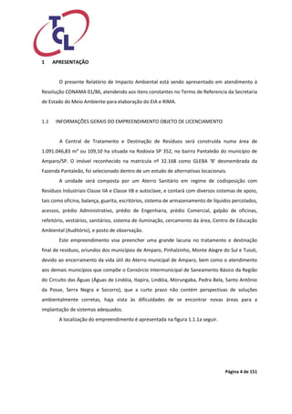 Página 4 de 151 
1 APRESENTAÇÃO 
O presente Relatório de Impacto Ambiental está sendo apresentado em atendimento à Resolução CONAMA 01/86, atendendo aos itens constantes no Termo de Referencia da Secretaria de Estado do Meio Ambiente para elaboração do EIA e RIMA. 
1.1 INFORMAÇÕES GERAIS DO EMPREENDIMENTO OBJETO DE LICENCIAMENTO 
A Central de Tratamento e Destinação de Resíduos será construída numa área de 1.091.046,83 m² ou 109,10 ha situada na Rodovia SP 352, no bairro Pantaleão do município de Amparo/SP. O imóvel reconhecido na matricula nº 32.168 como GLEBA ‘B’ desmembrada da Fazenda Pantaleão, foi selecionado dentro de um estudo de alternativas locacionais. 
A unidade será composta por um Aterro Sanitário em regime de codisposição com Resíduos Industriais Classe IIA e Classe IIB e autoclave, e contará com diversos sistemas de apoio, tais como oficina, balança, guarita, escritórios, sistema de armazenamento de líquidos percolados, acessos, prédio Administrativo, prédio de Engenharia, prédio Comercial, galpão de oficinas, refeitório, vestiários, sanitários, sistema de iluminação, cercamento da área, Centro de Educação Ambiental (Auditório), e posto de observação. 
Este empreendimento visa preencher uma grande lacuna no tratamento e destinação final de resíduos, oriundos dos municípios de Amparo, Pinhalzinho, Monte Alegre do Sul e Tuiuti, devido ao encerramento da vida útil do Aterro municipal de Amparo, bem como o atendimento aos demais municípios que compõe o Consórcio Intermunicipal de Saneamento Básico da Região do Circuito das Águas (Águas de Lindóia, Itapira, Lindóia, Morungaba, Pedra Bela, Santo Antônio da Posse, Serra Negra e Socorro), que a curto prazo não contém perspectivas de soluções ambientalmente corretas, haja vista às dificuldades de se encontrar novas áreas para a implantação de sistemas adequados. 
A localização do empreendimento é apresentada na figura 1.1.1a seguir.  