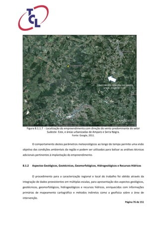 Página 76 de 151 
Figura 8.1.1.7 - Localização do empreendimento com direção do vento predominante do setor Sudeste- Este, e áreas urbanizadas de Amparo e Serra Negra. 
Fonte: Google, 2011. 
O comportamento destes parâmetros meteorológicos ao longo do tempo permite uma visão objetiva das condições ambientais da região e podem ser utilizados para balizar as análises técnicas adicionais pertinentes à implantação do empreendimento. 
8.1.2 Aspectos Geológicos, Geotécnicos, Geomorfológicos, Hidrogeológicos e Recursos Hídricos 
O procedimento para a caracterização regional e local do trabalho foi obtido através da integração de dados preexistentes em múltiplas escalas, para apresentação dos aspectos geológicos, geotécnicos, geomorfológicos, hidrogeológicos e recursos hídricos, enriquecidos com informações primárias de mapeamento cartográfico e métodos indiretos como a geofísica sobre a área de intervenção.  