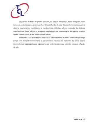 Página 80 de 151 
Os padrões de forma mapeados possuem, na área de intervenção, topos alongados, topos convexos, vertentes convexas com perfis retilíneos e fundos de vale. A estes elementos nos quais se observa características morfológicas e morfométricas distintas, sofrem a pressão da dinâmica superficial dos fluxos hídricos, a processos gravitacionais de movimentação do regolito e outros ligados à desestabilização das encostas como erosão. 
Entretanto, o uso atual da área para fins de reflorestamento de forma continuada por longo tempo vem alterando minimamente as características naturais dos elementos de relevo original desenvolvendo topos aplainados, topos convexos, vertentes convexas, vertentes côncavas e fundos de vale.  