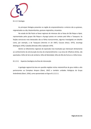 Página 81 de 151 
8.1.2.2 Geologia 
As principais litologias presentes na região do empreendimento e entorno são os gnaisses, migmatizados ou não, blastomilonitos, gnaisses migmatitos, micaxistos. 
No estado de São Paulo as faixas regionais de interesse são as faixas de São Roque a Apiaí, representadas pelos grupos São Roque e Açunguí postos em contato pela falha e Taxaquara. As feições estruturais mais destacadas são as falhas transcorrentes, algumas investigadas em detalhe como, por exemplo, a de Taxaquara (Hennies et alii 1967), Caucaia (Hasui, 1973), Jacutinga (Rodrigues 1976), Cubatão (Almeida 1953; Sadowski 1974). 
Dentre os falhamentos regionais de expressão mais localizada que interessam diretamente ao conhecimento da estruturação da área do empreendimento e sua área de influência direta, são apontadas a falha de Serra de Jambeiro, falha de Natividade, falha do Alto da Fartura e a falha Canas. 
8.1.2.2.1 Aspectos Geológicos da Área de Intervenção 
A geologia regional da área em questão engloba rochas metamórficas de grau médio a alto pertencentes ao Complexo Amparo (Ebert, 1967) e também unidades litológicas do Grupo Andrelândia (Ebert, 1956), como apresentado na Figura 8.1.2.2.1.1.  