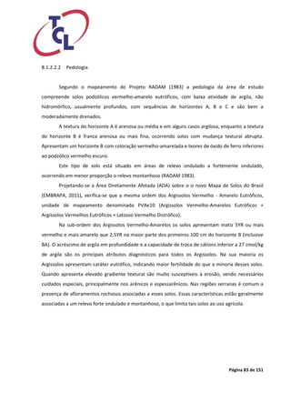 Página 83 de 151 
8.1.2.2.2 Pedologia 
Segundo o mapeamento do Projeto RADAM (1983) a pedologia da área de estudo compreende solos podzólicos vermelho-amarelo eutróficos, com baixa atividade de argila, não hidromórfico, usualmente profundos, com sequências de horizontes A, B e C e são bem a moderadamente drenados. 
A textura do horizonte A é arenosa ou média e em alguns casos argilosa, enquanto a textura do horizonte B é franca arenosa ou mais fina, ocorrendo solos com mudança textural abrupta. Apresentam um horizonte B com coloração vermelho-amarelada e teores de óxido de ferro inferiores ao podzólico vermelho escuro. 
Este tipo de solo está situado em áreas de relevo ondulado a fortemente ondulado, ocorrendo em menor proporção o relevo montanhoso (RADAM 1983). 
Projetando-se a Área Diretamente Afetada (ADA) sobre o o novo Mapa de Solos do Brasil (EMBRAPA, 2011), verifica-se que a mesma ordem dos Argissolos Vermelho - Amarelo Eutróficos, unidade de mapeamento denominada PVAe10 (Argissolos Vermelho-Amarelos Eutróficos + Argissolos Vermelhos Eutróficos + Latosso Vermelho Distrófico). 
Na sub-ordem dos Argissolos Vermelho-Amarelos os solos apresentam matiz 5YR ou mais vermelho e mais amarelo que 2,5YR na maior parte dos primeiros 100 cm do horizonte B (inclusive BA). O acréscimo de argila em profundidade e a capacidade de troca de cátions inferior a 27 cmol/kg de argila são os principais atributos diagnósticos para todos os Argissolos. Na sua maioria os Argissolos apresentam caráter eutrófico, indicando maior fertilidade do que a minoria desses solos. Quando apresenta elevado gradiente textural são muito susceptíveis à erosão, sendo necessários cuidados especiais, principalmente nos arênicos e espessarênicos. Nas regiões serranas é comum a presença de afloramentos rochosos associadas a esses solos. Essas características estão geralmente associadas a um relevo forte ondulado e montanhoso, o que limita tais solos ao uso agrícola. 
 
