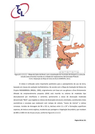 Página 84 de 151 
Figura 8.1.2.2.2.1 – Mapa de Solos do Brasil, com a localização do município de Amparo e a área de estudo (seta amarela) inserida na unidade de mapeamento denominada PVAe10. 
Fonte: Adaptação do Mapa de Solos do Brasil (EMBRAPA, 2011). 
O relevo é enfocado como importante parâmetro para o planejamento do uso da terra, baseado em classes de avaliação morfodinâmica. De acordo com o Mapa de Avaliação do Relevo do Projeto RADAMBRASIL (BRASIL, 1983), originalmente com base em sua gênese a Área Diretamente Afetada do empreendimento proposto (ADA) está inserida no sistema de modelado tipo desnudacional por interflúvios e vertentes, pertencente a classe de dissecação moderada denominada “Mo5”, que engloba os relevos de dissecação estrutural, orientados, constituindo cristas assimétricas e escarpas que coalescem com rampas de colúvio, “mares de morros” e colinas convexas. Incisões de drenagem de 98 a 155 m, declives entre 11 a 24° e formações superficiais espessas, de textura areno-argilosa, recobertas por pastagens e Vegetação Secundária, que recebem de 800 a 2.000 mm de chuvas anuais, conforme Figura 8.1.2.2.2.2.  