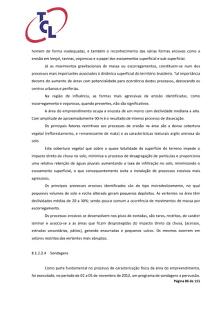 Página 86 de 151 
homem de forma inadequada), e também o reconhecimento das várias formas erosivas como a erosão em lençol, ravinas, voçorocas e o papel dos escoamentos superficial e sub-superficial. 
Já os movimentos gravitacionais de massa ou escorregamentos, constituem-se num dos processos mais importantes associados à dinâmica superficial do território brasileiro. Tal importância decorre do aumento de áreas com potencialidade para ocorrência destes processos, destacando os centros urbanos e periferias. 
Na região de influência, as formas mais agressivas de erosão identificadas, como escorregamento e voçorocas, quando presentes, não são significativos. 
A área do empreendimento ocupa a encosta de um morro com declividade mediana a alta. Com amplitude de aproximadamente 90 m é o resultado de intenso processo de dissecação. 
Os principais fatores restritivos aos processos de erosão na área são a densa cobertura vegetal (reflorestamento, e remanescente de mata) e as características texturais argilo arenosa do solo. 
Esta cobertura vegetal que cobre a quase totalidade da superfície do terreno impede o impacto direto da chuva no solo, minimiza o processo de desagregação de partículas e proporciona uma relativa retenção de águas pluviais aumentando a taxa de infiltração no solo, minimizando o escoamento superficial, o que consequentemente evita a instalação de processos erosivos mais agressivos. 
Os principais processos erosivos identificados são do tipo microdeslizamento, no qual pequenos volumes de solo e rocha alterada geram pequenos depósitos. As vertentes na área têm declividades médias de 20 a 30%; sendo pouco comum a ocorrência de movimentos de massa por escorregamento. 
Os processos erosivos se desenvolvem nos pisos de estradas, são raros, restritos, de caráter laminar e associa-se a as áreas que ficam desprotegidas do impacto direto da chuva, (acessos, estradas secundárias, pátios), gerando enxurradas e pequenos sulcos. Os mesmos ocorrem em setores restritos das vertentes mais abruptas. 
8.1.2.2.4 Sondagens 
Como parte fundamental no processo de caracterização física da área do empreendimento, foi executado, no período de 02 a 05 de novembro de 2012, um programa de sondagens a percussão.  